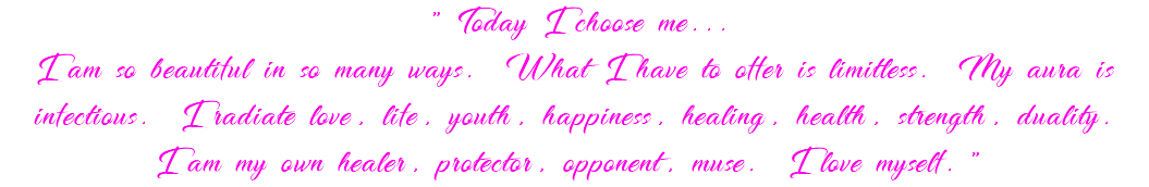 "Today I choose me... I am so beautiful in so many ways. What I have to offer is limitless. My aura is infectious. I radiate love, life, youth, happiness, healing, health, strength, duality. I am my own healer, protector, opponent, muse. I love myself."